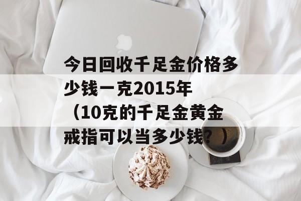 今日回收千足金价格多少钱一克2015年 （10克的千足金黄金戒指可以当多少钱？）