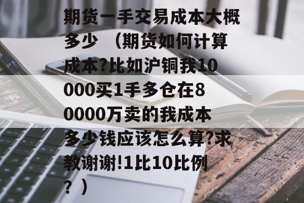 期货一手交易成本大概多少 （期货如何计算成本?比如沪铜我10000买1手多仓在80000万卖的我成本多少钱应该怎么算?求教谢谢!1比10比例？）