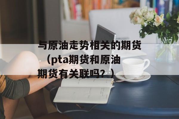 与原油走势相关的期货 （pta期货和原油期货有关联吗？）