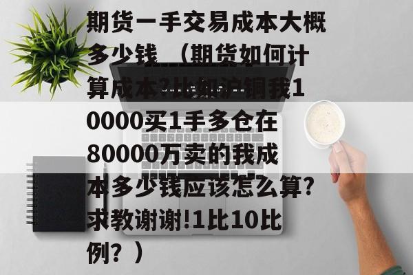 期货一手交易成本大概多少钱 （期货如何计算成本?比如沪铜我10000买1手多仓在80000万卖的我成本多少钱应该怎么算?求教谢谢!1比10比例？）