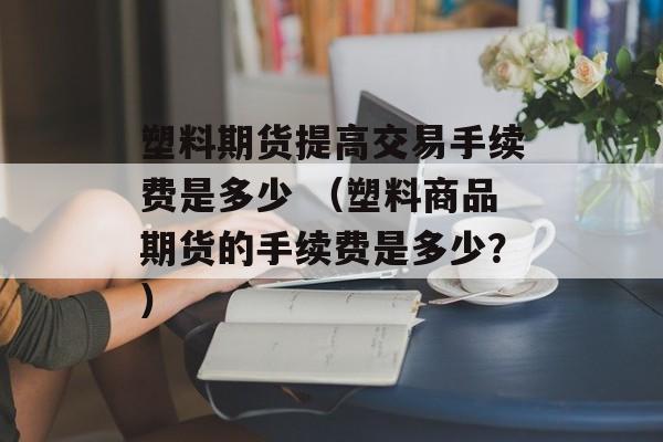 塑料期货提高交易手续费是多少 （塑料商品期货的手续费是多少？）