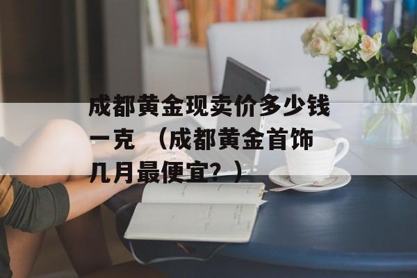 成都黄金现卖价多少钱一克 （成都黄金首饰几月最便宜？）