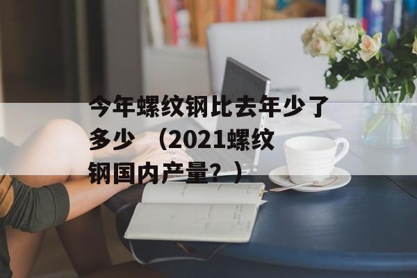 今年螺纹钢比去年少了多少 （2021螺纹钢国内产量？）