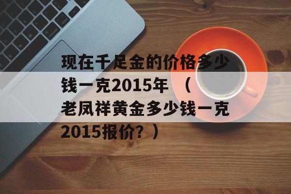 现在千足金的价格多少钱一克2015年 （老凤祥黄金多少钱一克2015报价？）