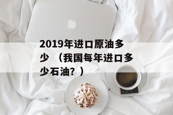 2019年进口原油多少 （我国每年进口多少石油？）