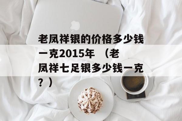 老凤祥银的价格多少钱一克2015年 （老凤祥七足银多少钱一克？）