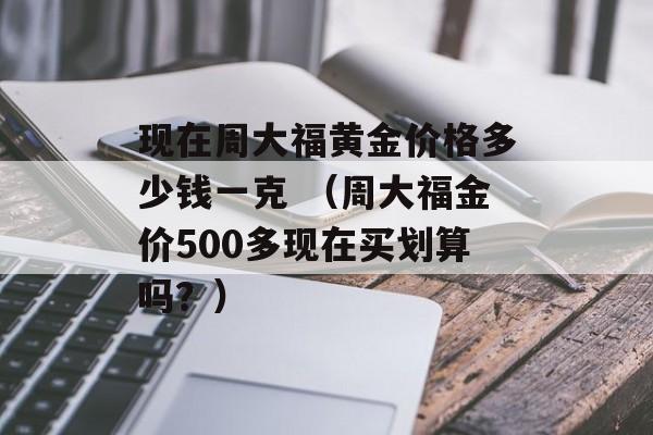 现在周大福黄金价格多少钱一克 （周大福金价500多现在买划算吗？）