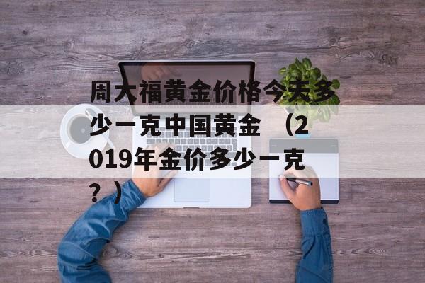 周大福黄金价格今天多少一克中国黄金 （2019年金价多少一克？）