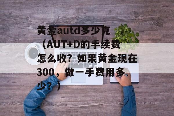 黄金autd多少克 （AUT+D的手续费怎么收？如果黄金现在300，做一手费用多少？）