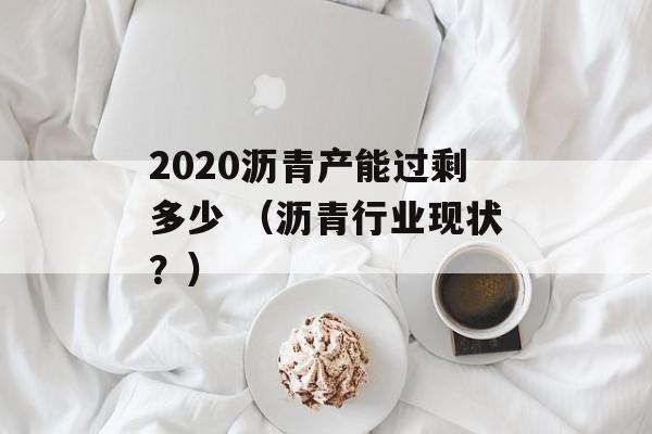 2020沥青产能过剩多少 （沥青行业现状？）