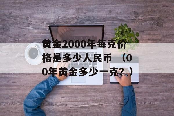 黄金2000年每克价格是多少人民币 （00年黄金多少一克？）