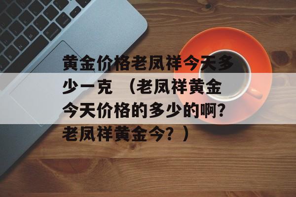 黄金价格老凤祥今天多少一克 （老凤祥黄金今天价格的多少的啊？老凤祥黄金今？）