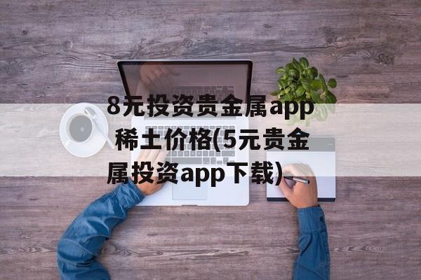 8元投资贵金属app 稀土价格(5元贵金属投资app下载)