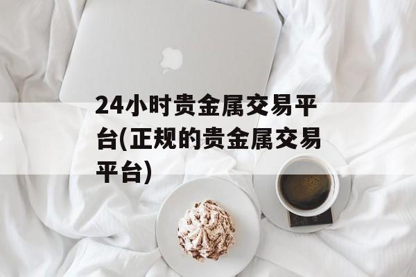 24小时贵金属交易平台(正规的贵金属交易平台)