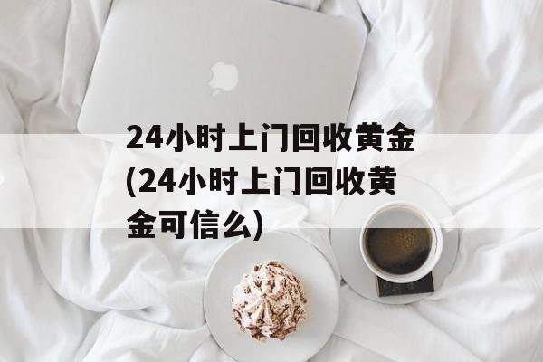 24小时上门回收黄金(24小时上门回收黄金可信么)