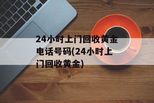 24小时上门回收黄金电话号码(24小时上门回收黄金)