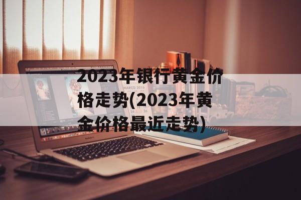 2023年银行黄金价格走势(2023年黄金价格最近走势)