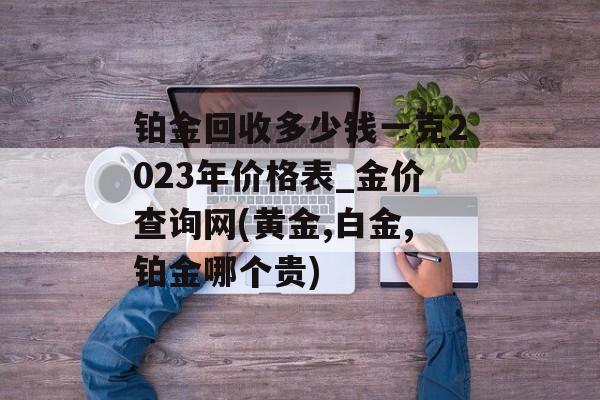 铂金回收多少钱一克2023年价格表_金价查询网(黄金,白金,铂金哪个贵)