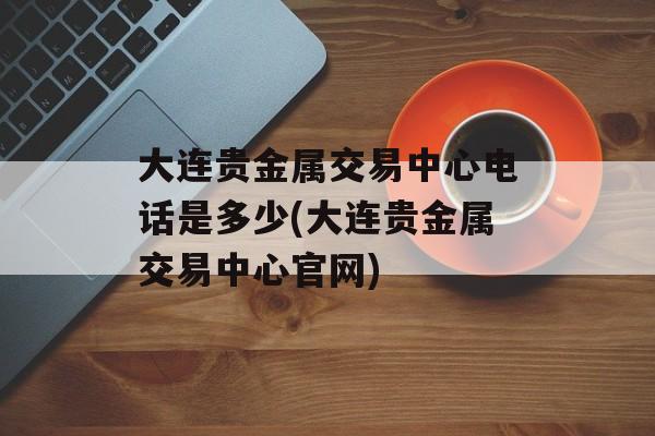 大连贵金属交易中心电话是多少(大连贵金属交易中心官网)