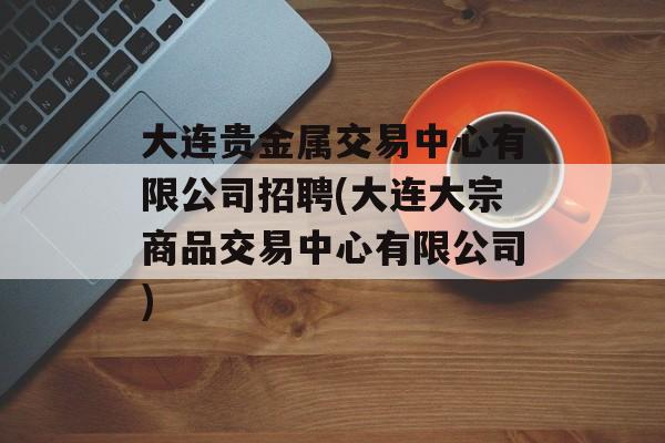 大连贵金属交易中心有限公司招聘(大连大宗商品交易中心有限公司)