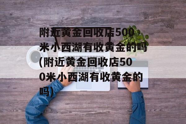 附近黄金回收店500米小西湖有收黄金的吗(附近黄金回收店500米小西湖有收黄金的吗)