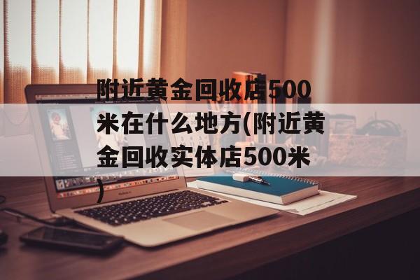 附近黄金回收店500米在什么地方(附近黄金回收实体店500米)