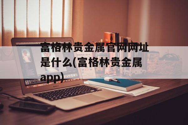 富格林贵金属官网网址是什么(富格林贵金属app)