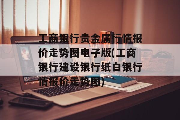 工商银行贵金属行情报价走势图电子版(工商银行建设银行纸白银行情报价走势图)