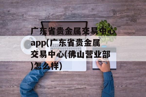 广东省贵金属交易中心app(广东省贵金属交易中心(佛山营业部)怎么样)