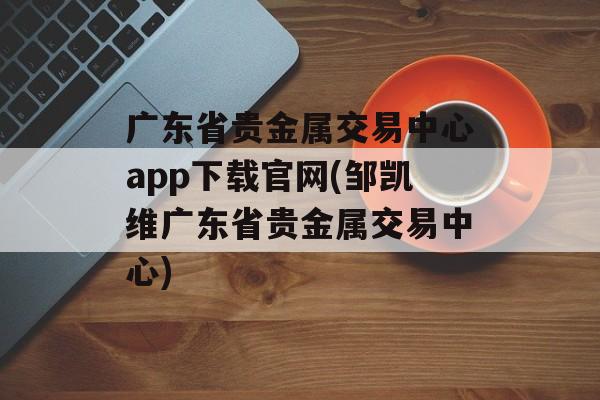 广东省贵金属交易中心app下载官网(邹凯维广东省贵金属交易中心)