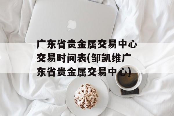 广东省贵金属交易中心交易时间表(邹凯维广东省贵金属交易中心)