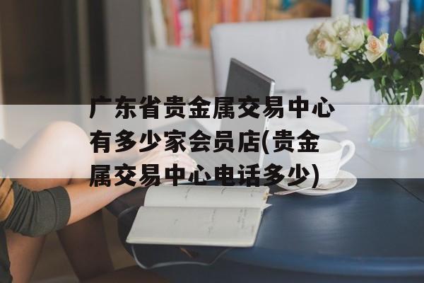 广东省贵金属交易中心有多少家会员店(贵金属交易中心电话多少)