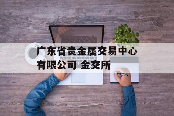 广东省贵金属交易中心有限公司 金交所