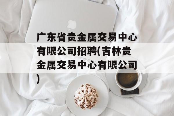 广东省贵金属交易中心有限公司招聘(吉林贵金属交易中心有限公司)