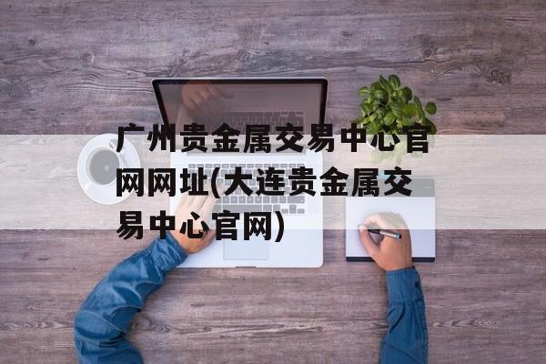 广州贵金属交易中心官网网址(大连贵金属交易中心官网)