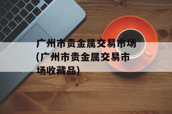 广州市贵金属交易市场(广州市贵金属交易市场收藏品)