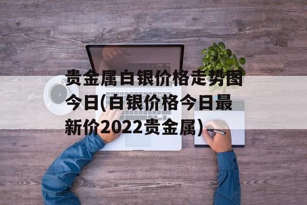 贵金属白银价格走势图今日(白银价格今日最新价2022贵金属)