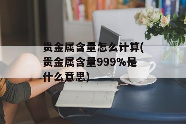 贵金属含量怎么计算(贵金属含量999%是什么意思)