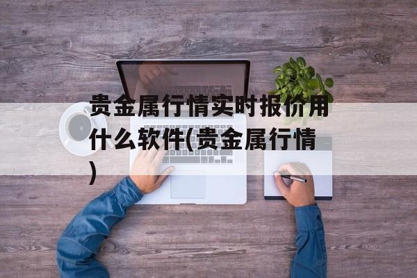 贵金属行情实时报价用什么软件(贵金属行情)