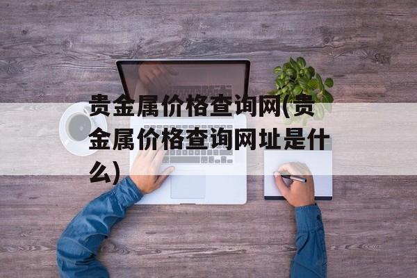 贵金属价格查询网(贵金属价格查询网址是什么)