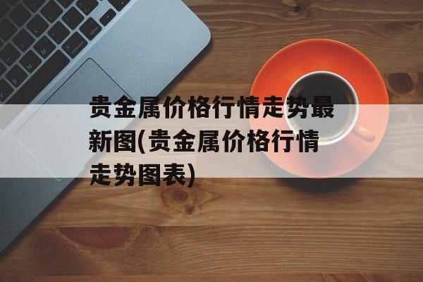 贵金属价格行情走势最新图(贵金属价格行情走势图表)