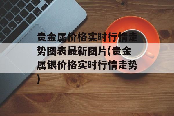 贵金属价格实时行情走势图表最新图片(贵金属银价格实时行情走势)