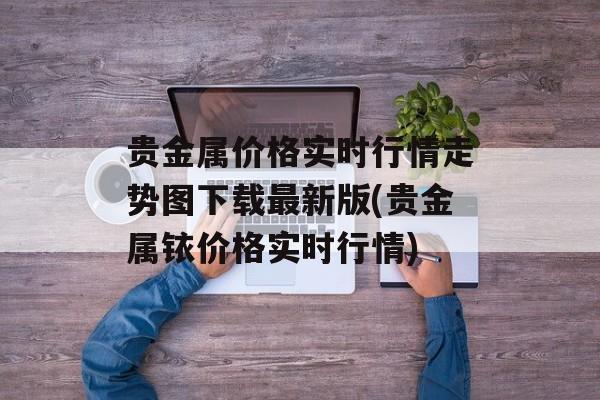 贵金属价格实时行情走势图下载最新版(贵金属铱价格实时行情)