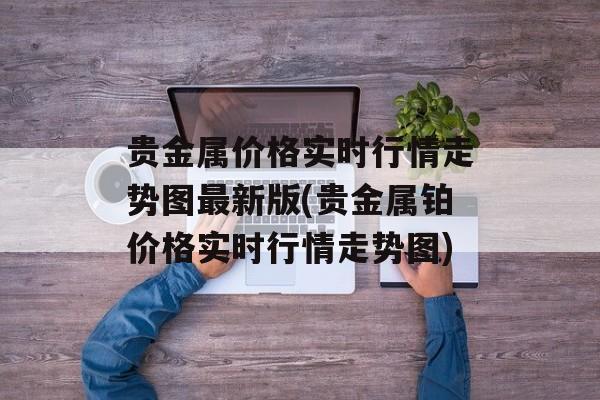 贵金属价格实时行情走势图最新版(贵金属铂价格实时行情走势图)