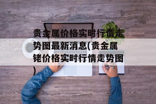 贵金属价格实时行情走势图最新消息(贵金属铑价格实时行情走势图)