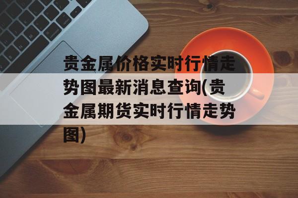 贵金属价格实时行情走势图最新消息查询(贵金属期货实时行情走势图)