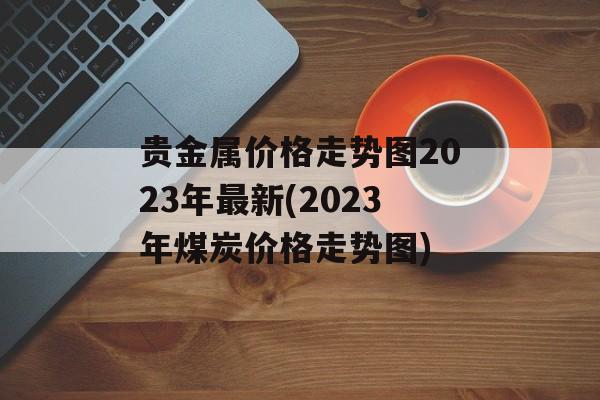 贵金属价格走势图2023年最新(2023年煤炭价格走势图)