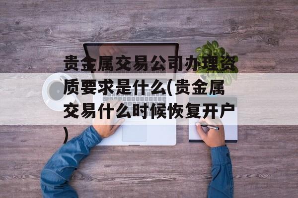 贵金属交易公司办理资质要求是什么(贵金属交易什么时候恢复开户)