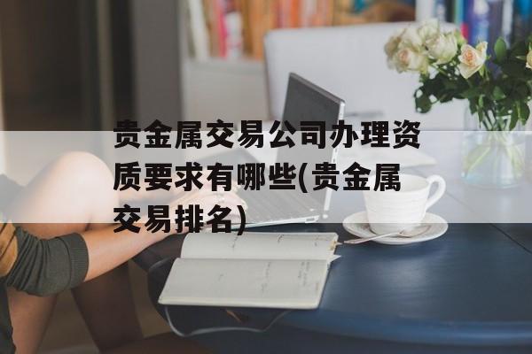 贵金属交易公司办理资质要求有哪些(贵金属交易排名)