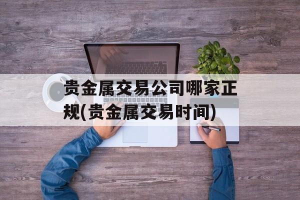 贵金属交易公司哪家正规(贵金属交易时间)